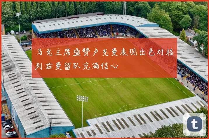 马竞主席盛赞卢克曼表现出色对格列兹曼留队充满信心