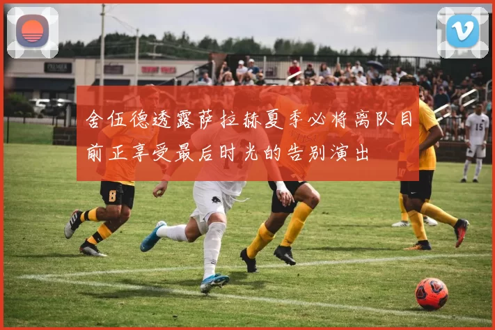 舍伍德透露萨拉赫夏季必将离队目前正享受最后时光的告别演出