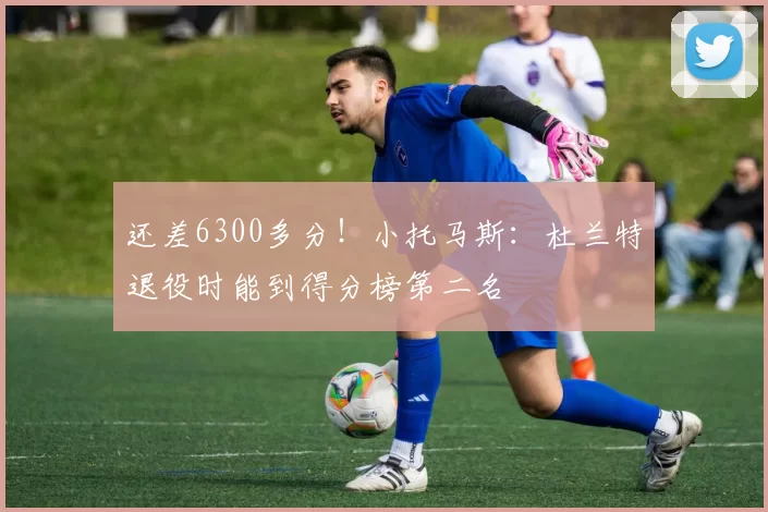 还差6300多分！小托马斯：杜兰特退役时能到得分榜第二名