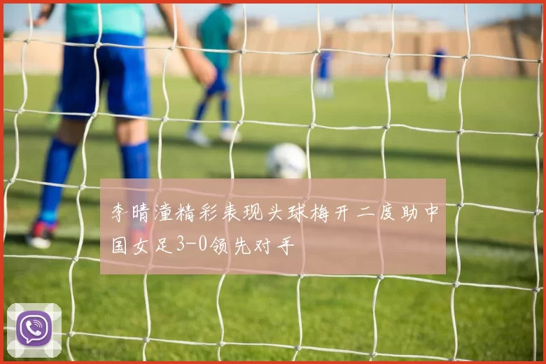 李晴潼精彩表现头球梅开二度助中国女足3-0领先对手