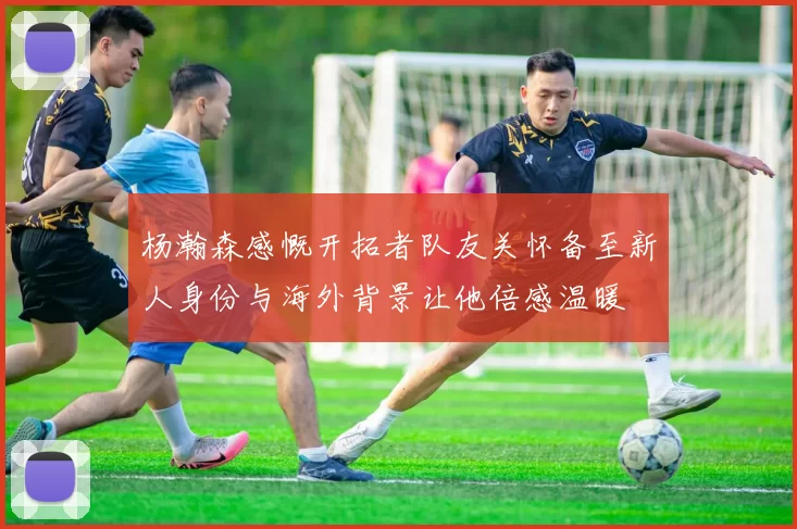 杨瀚森感慨开拓者队友关怀备至新人身份与海外背景让他倍感温暖
