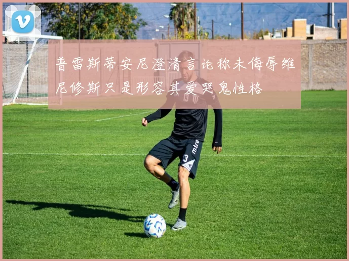 普雷斯蒂安尼澄清言论称未侮辱维尼修斯只是形容其爱哭鬼性格