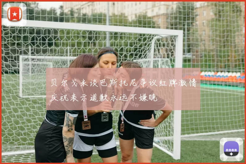 贝尔戈米谈巴斯托尼争议红牌激情庆祝表示道歉永远不嫌晚