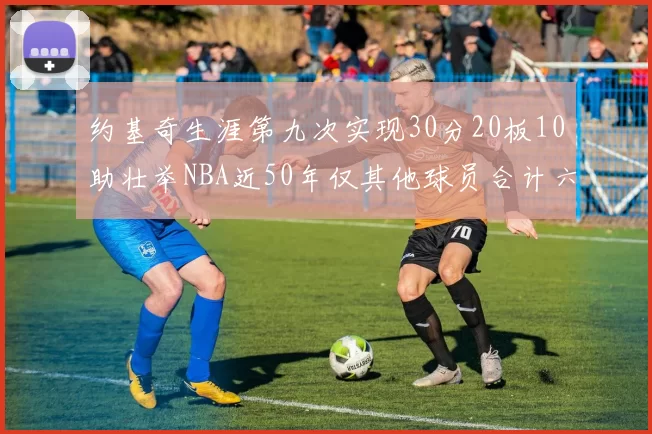 约基奇生涯第九次实现30分20板10助壮举NBA近50年仅其他球员合计六次