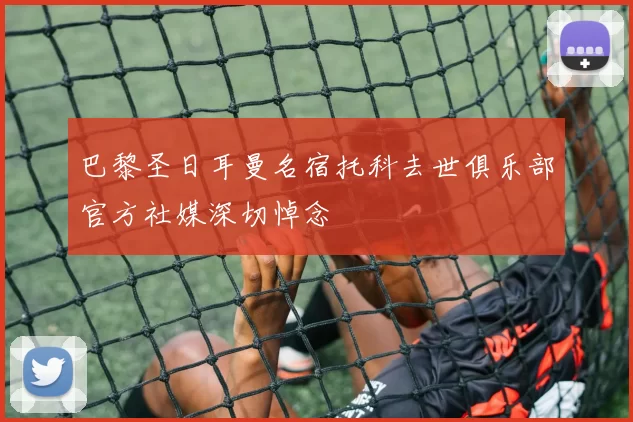 巴黎圣日耳曼名宿托科去世俱乐部官方社媒深切悼念