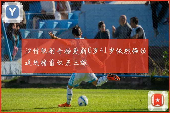 沙特联射手榜更新C罗41岁依然强劲追赶榜首仅差三球