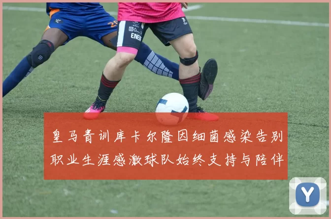 皇马青训库卡尔隆因细菌感染告别职业生涯感激球队始终支持与陪伴