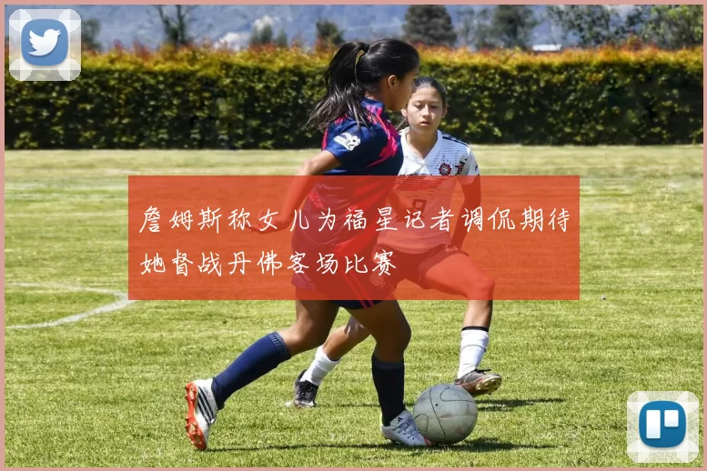 詹姆斯称女儿为福星记者调侃期待她督战丹佛客场比赛