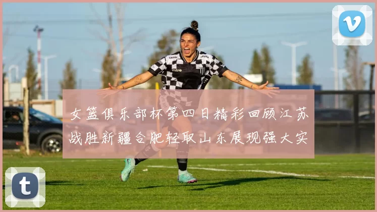 女篮俱乐部杯第四日精彩回顾江苏战胜新疆合肥轻取山东展现强大实力