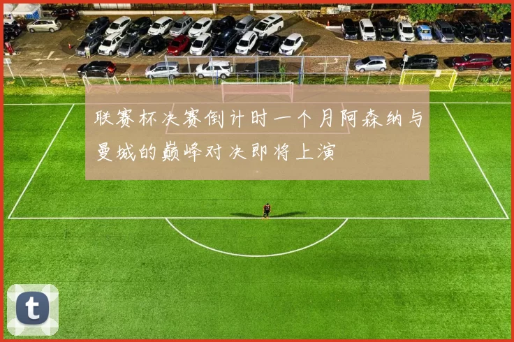 联赛杯决赛倒计时一个月阿森纳与曼城的巅峰对决即将上演