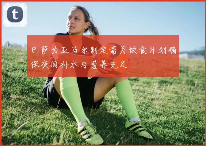 巴萨为亚马尔制定斋月饮食计划确保夜间补水与营养充足