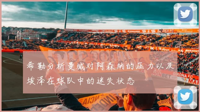 希勒分析曼城对阿森纳的压力以及埃泽在球队中的迷失状态