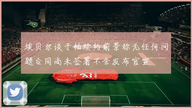 埃贝尔谈于帕续约前景称无任何问题合同尚未签署不会发布官宣