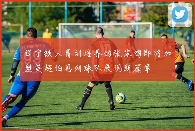 辽宁铁人青训培养的张家鸣即将加盟英超伯恩利球队展现新篇章