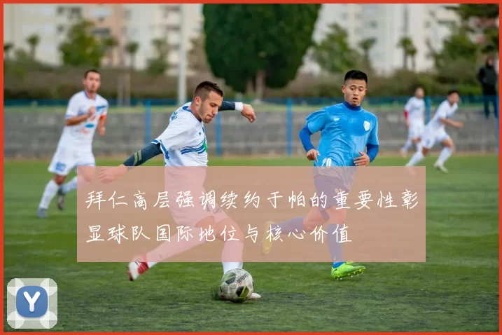 拜仁高层强调续约于帕的重要性彰显球队国际地位与核心价值