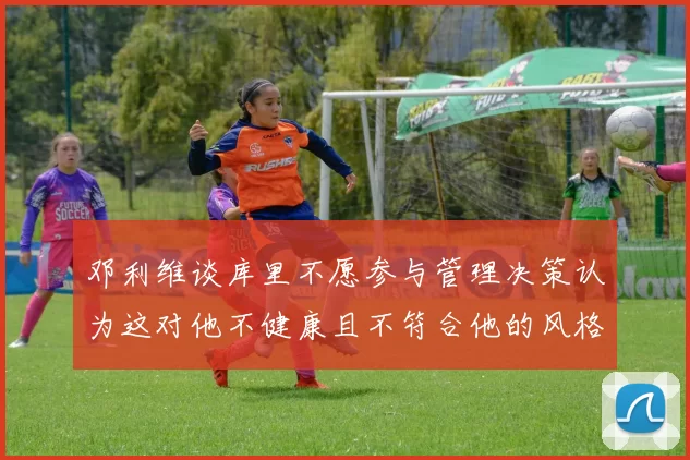 邓利维谈库里不愿参与管理决策认为这对他不健康且不符合他的风格
