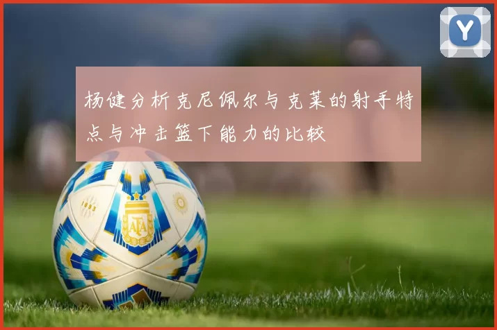 杨健分析克尼佩尔与克莱的射手特点与冲击篮下能力的比较