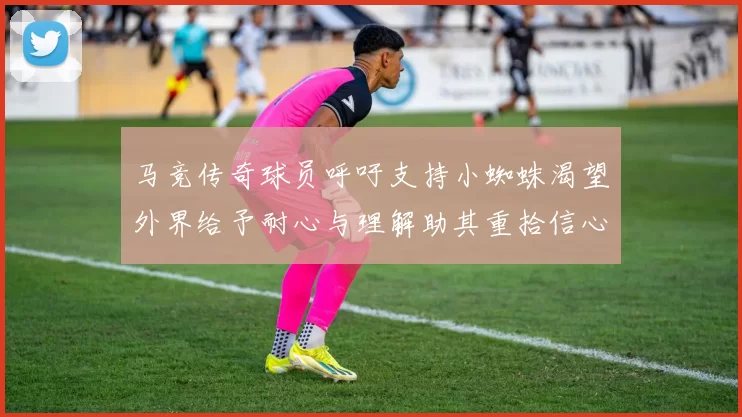 马竞传奇球员呼吁支持小蜘蛛渴望外界给予耐心与理解助其重拾信心
