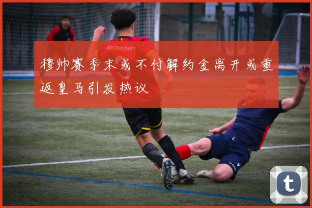 穆帅赛季末或不付解约金离开或重返皇马引发热议