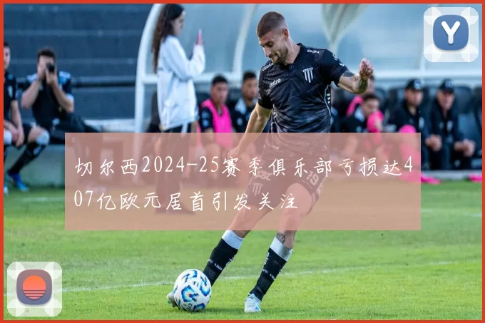 切尔西2024-25赛季俱乐部亏损达407亿欧元居首引发关注